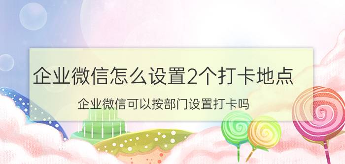 企业微信怎么设置2个打卡地点 企业微信可以按部门设置打卡吗？